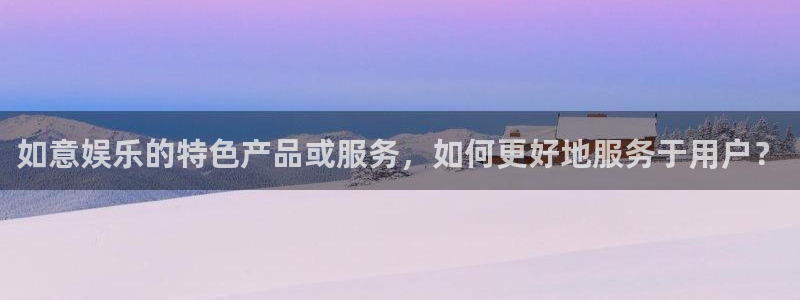星耀国际招商：如意娱乐的特色产品或服务，如何更好地服务于用户？
