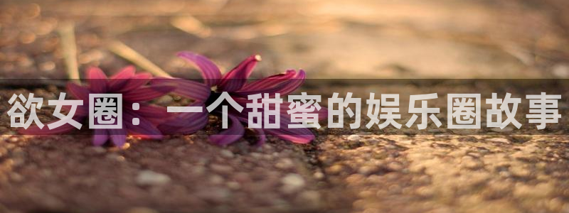 星耀国际体育f开号：欲女圈：一个甜蜜的娱乐圈故事